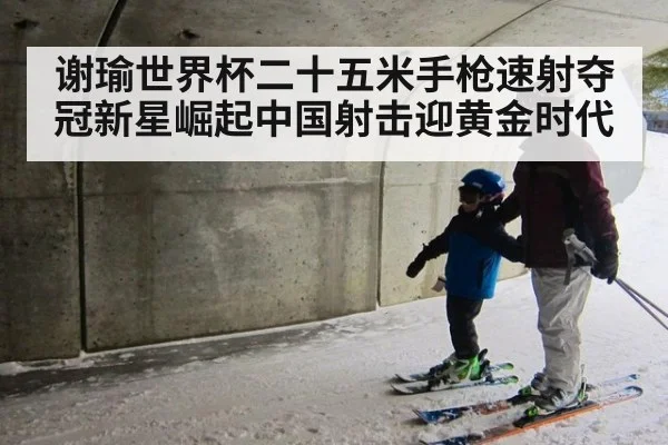 谢瑜世界杯二十五米手枪速射夺冠新星崛起中国射击迎黄金时代