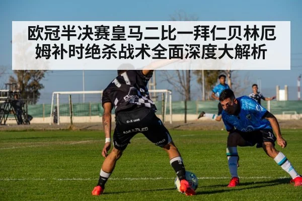 欧冠半决赛皇马二比一拜仁贝林厄姆补时绝杀战术全面深度大解析