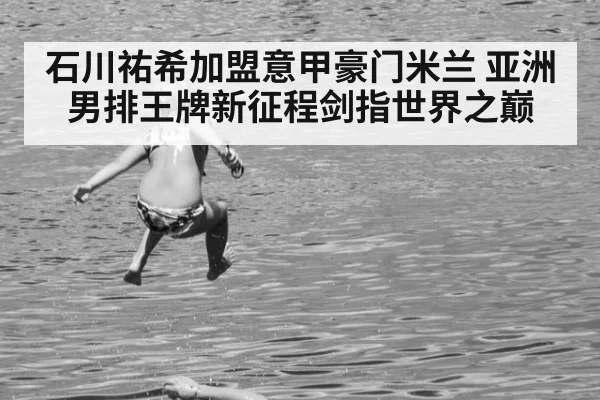石川祐希加盟意甲豪门米兰 亚洲男排王牌新征程剑指世界之巅