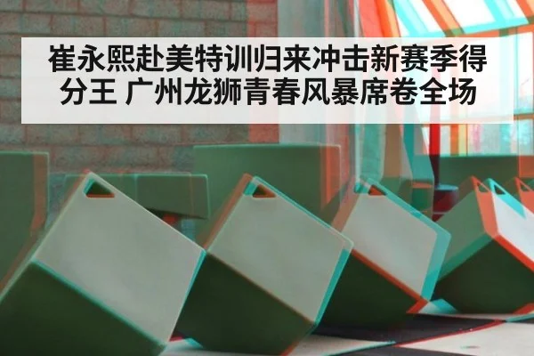 崔永熙赴美特训归来冲击新赛季得分王 广州龙狮青春风暴席卷全场